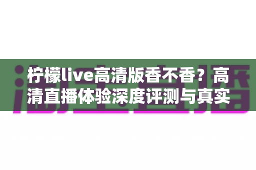 柠檬live高清版香不香？高清直播体验深度评测与真实使用感受全解析