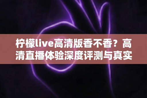 柠檬live高清版香不香？高清直播体验深度评测与真实使用感受全解析