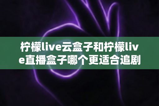 柠檬live云盒子和柠檬live直播盒子哪个更适合追剧？一篇看懂两者差异的实用选购指南