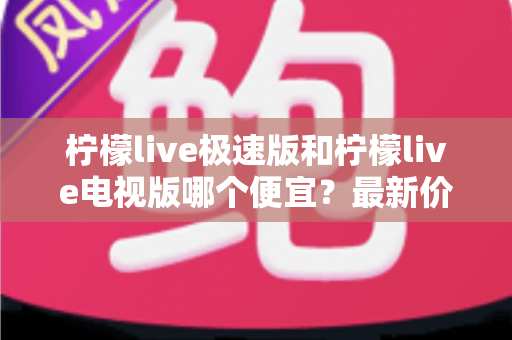 柠檬live极速版和柠檬live电视版哪个便宜？最新价格对比与省钱选购全攻略