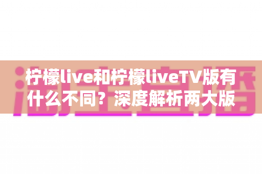 柠檬live和柠檬liveTV版有什么不同？深度解析两大版本的差异与选择指南