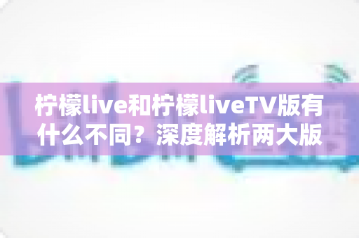 柠檬live和柠檬liveTV版有什么不同？深度解析两大版本的差异与选择指南