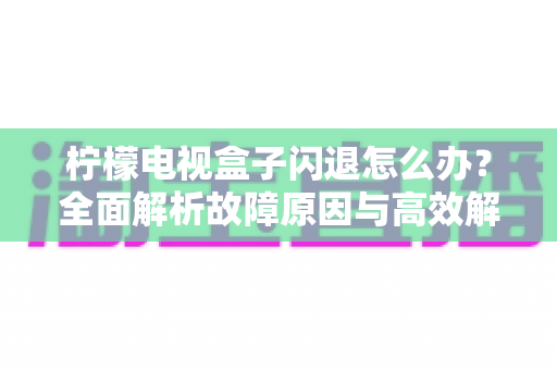 柠檬电视盒子闪退怎么办?全面解析故障原因与高效解决方案指南 柠檬电视盒子闪退怎么办?全面解析故障原因与高效解决方案指南