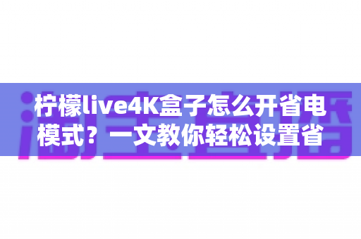 柠檬live4K盒子怎么开省电模式?一文教你轻松设置省电又省心 柠檬live4K盒子怎么开省电模式?一文教你轻松设置省电又省心