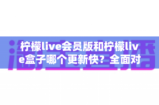 柠檬live会员版和柠檬live盒子哪个更新快?全面对比两大版本更新速度与使用体验 柠檬live会员版和柠檬live盒子哪个更新快?全面对比两大版本更新速度与使用体验