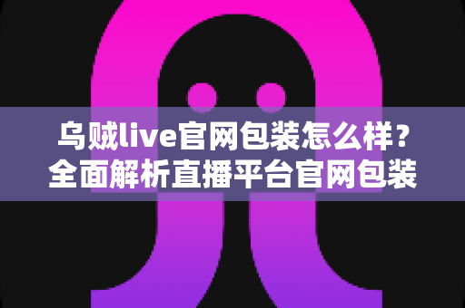 乌贼live官网包装怎么样?全面解析直播平台官网包装设计与理性选择指南 乌贼live官网包装怎么样?全面解析直播平台官网包装设计与理性选择指南