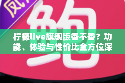 柠檬live旗舰版香不香？功能、体验与性价比全方位深度评测