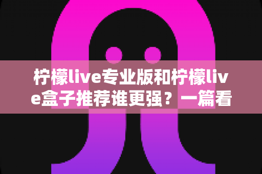柠檬live专业版和柠檬live盒子推荐谁更强？一篇看懂差异的深度选购指南
