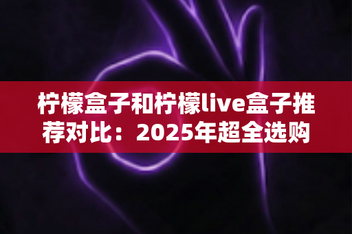 柠檬盒子和柠檬live盒子推荐对比:2025年超全选购指南,帮你轻松选对电视盒子 柠檬盒子和柠檬live盒子推荐对比:2025年超全选购指南,帮你轻松选对电视盒子