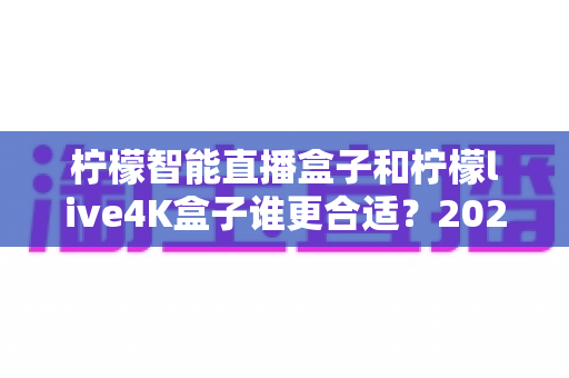 柠檬智能直播盒子和柠檬live4K盒子谁更合适?2025年高性价比电视盒子选购全攻略 柠檬智能直播盒子和柠檬live4K盒子谁更合适?2025年高性价比电视盒子选购全攻略