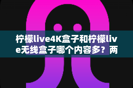 柠檬live4K盒子和柠檬live无线盒子哪个内容多?两款热门电视盒子的内容资源深度对比与选购指南 柠檬live4K盒子和柠檬live无线盒子哪个内容多?两款热门电视盒子的内容资源深度对比与选购指南