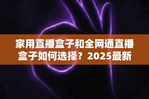 家用直播盒子和全网通直播盒子如何选择？2025最新选购指南与避坑攻略