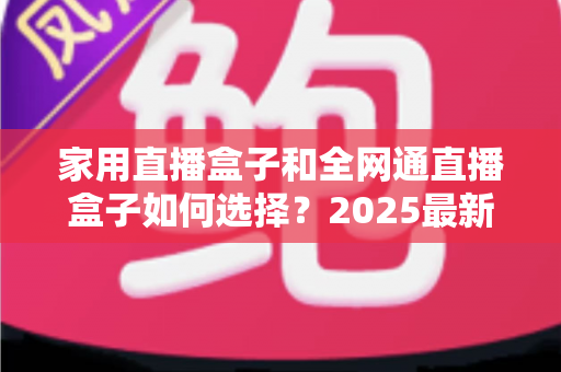 家用直播盒子和全网通直播盒子如何选择？2025最新选购指南与避坑攻略