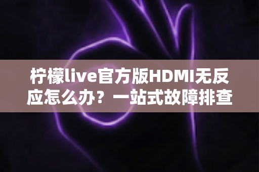 柠檬live官方版HDMI无反应怎么办？一站式故障排查与解决方案全攻略