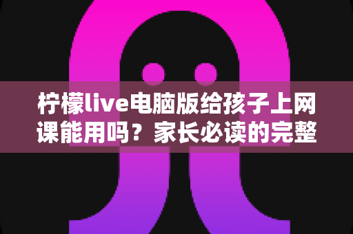 柠檬live电脑版给孩子上网课能用吗？家长必读的完整使用评测与实操指南