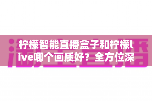 柠檬智能直播盒子和柠檬live哪个画质好？全方位深度对比解析，帮你选出画质更胜一筹的观影方案