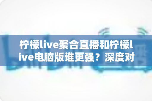 柠檬live聚合直播和柠檬live电脑版谁更强?深度对比评测助你选出最佳观赛利器 柠檬live聚合直播和柠檬live电脑版谁更强?深度对比评测助你选出最佳观赛利器