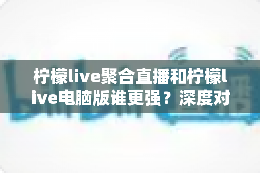 柠檬live聚合直播和柠檬live电脑版谁更强?深度对比评测助你选出最佳观赛利器 柠檬live聚合直播和柠檬live电脑版谁更强?深度对比评测助你选出最佳观赛利器