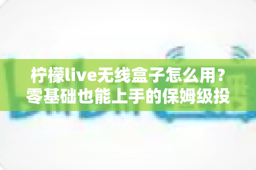 柠檬live无线盒子怎么用？零基础也能上手的保姆级投屏教程与实用避坑指南