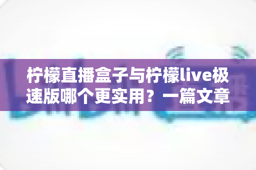 柠檬直播盒子与柠檬live极速版哪个更实用？一篇文章带你全面对比与理性选择
