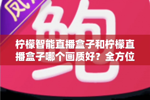 柠檬智能直播盒子和柠檬直播盒子哪个画质好？全方位画质对比与选购指南详解