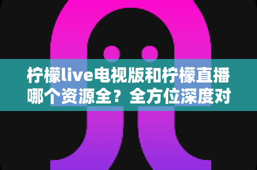 柠檬live电视版和柠檬直播哪个资源全？全方位深度对比评测，帮你找到资源更丰富的观影选择
