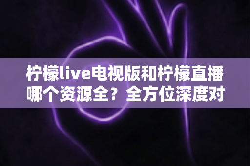 柠檬live电视版和柠檬直播哪个资源全？全方位深度对比评测，帮你找到资源更丰富的观影选择