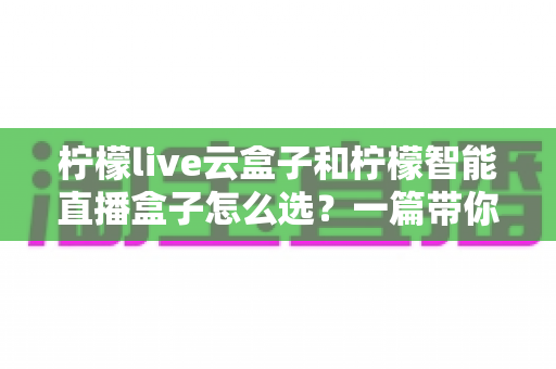 柠檬live云盒子和柠檬智能直播盒子怎么选？一篇带你搞懂选购攻略的实用指南