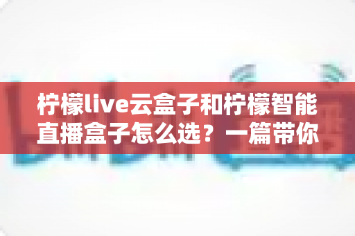 柠檬live云盒子和柠檬智能直播盒子怎么选？一篇带你搞懂选购攻略的实用指南