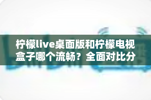 柠檬live桌面版和柠檬电视盒子哪个流畅？全面对比分析帮你找到更顺滑的观看体验