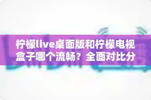 柠檬live桌面版和柠檬电视盒子哪个流畅？全面对比分析帮你找到更顺滑的观看体验