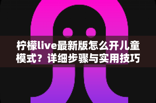 柠檬live最新版怎么开儿童模式?详细步骤与实用技巧一站式指南 柠檬live最新版怎么开儿童模式?详细步骤与实用技巧一站式指南