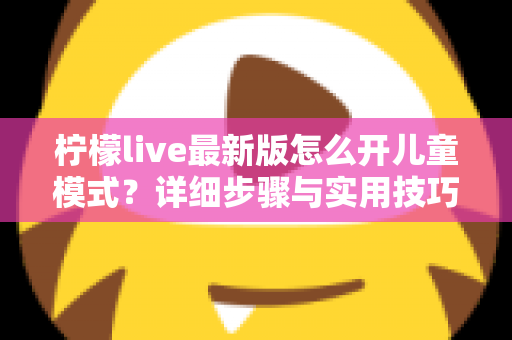 柠檬live最新版怎么开儿童模式?详细步骤与实用技巧一站式指南 柠檬live最新版怎么开儿童模式?详细步骤与实用技巧一站式指南