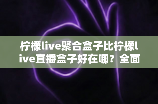 柠檬live聚合盒子比柠檬live直播盒子好在哪？全面解析聚合盒子的五大核心优势与选购指南