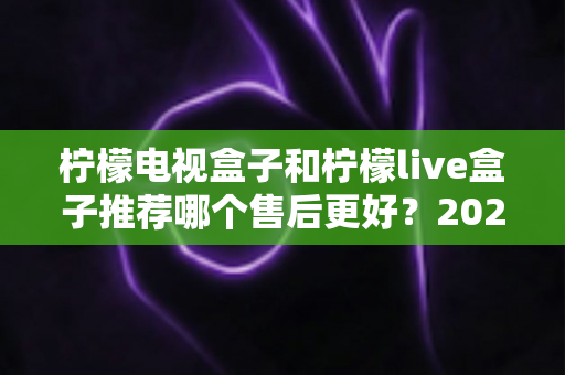 柠檬电视盒子和柠檬live盒子推荐哪个售后更好？2024最新售后对比评测，看完再买不踩坑