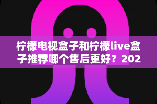 柠檬电视盒子和柠檬live盒子推荐哪个售后更好？2024最新售后对比评测，看完再买不踩坑