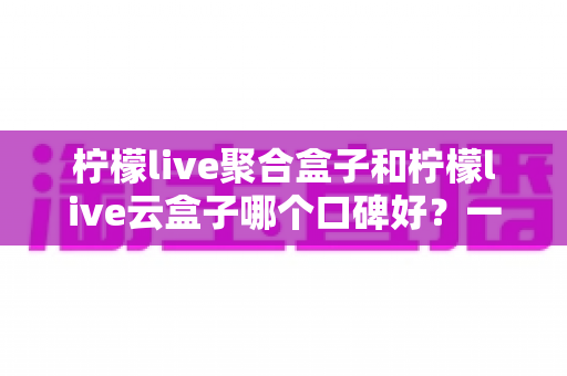 柠檬live聚合盒子和柠檬live云盒子哪个口碑好？一文看懂两大热门盒子的真实差异与选购指南