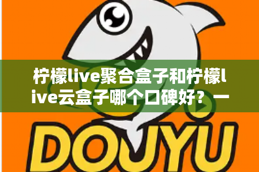 柠檬live聚合盒子和柠檬live云盒子哪个口碑好？一文看懂两大热门盒子的真实差异与选购指南