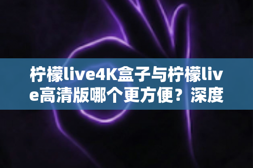 柠檬live4K盒子与柠檬live高清版哪个更方便？深度对比帮你选出最适合的观影方案