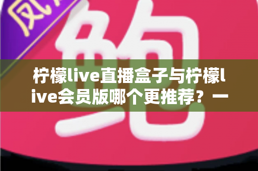 柠檬live直播盒子与柠檬live会员版哪个更推荐？一文看懂功能、价格与体验差异的深度对比评测