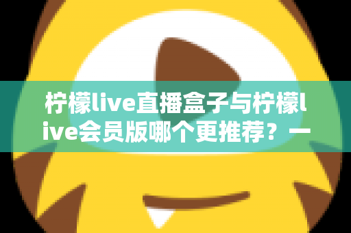 柠檬live直播盒子与柠檬live会员版哪个更推荐？一文看懂功能、价格与体验差异的深度对比评测