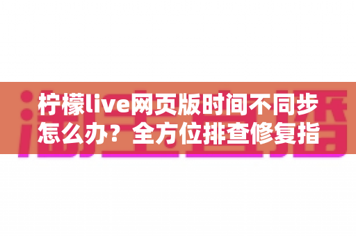 柠檬live网页版时间不同步怎么办？全方位排查修复指南，快速恢复精准时间显示