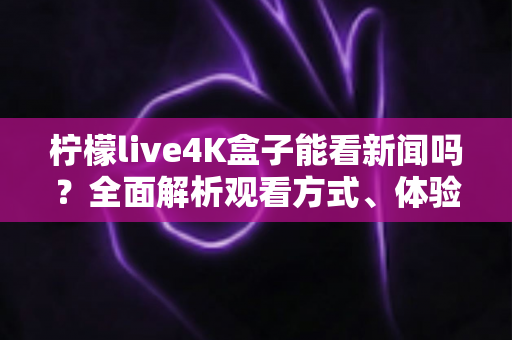 柠檬live4K盒子能看新闻吗？全面解析观看方式、体验与注意事项