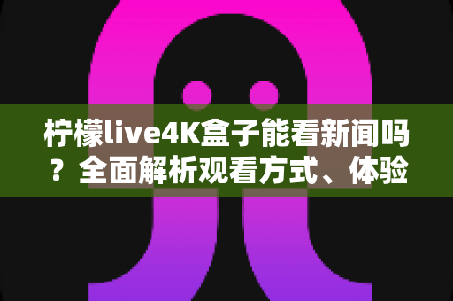 柠檬live4K盒子能看新闻吗？全面解析观看方式、体验与注意事项