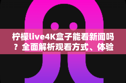柠檬live4K盒子能看新闻吗？全面解析观看方式、体验与注意事项