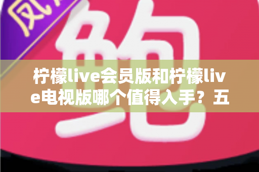 柠檬live会员版和柠檬live电视版哪个值得入手？五大维度深度对比，看完不再纠结