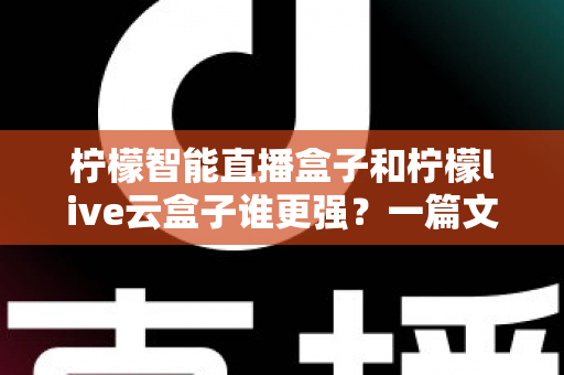 柠檬智能直播盒子和柠檬live云盒子谁更强？一篇文章带你全面对比，选对设备不花冤枉钱