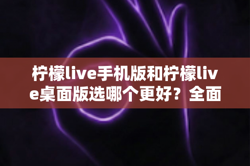 柠檬live手机版和柠檬live桌面版选哪个更好？全面对比分析与选购指南