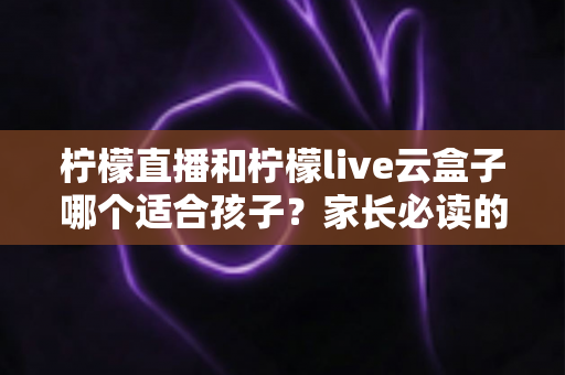 柠檬直播和柠檬live云盒子哪个适合孩子？家长必读的深度对比与选择指南