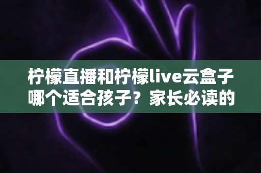 柠檬直播和柠檬live云盒子哪个适合孩子？家长必读的深度对比与选择指南